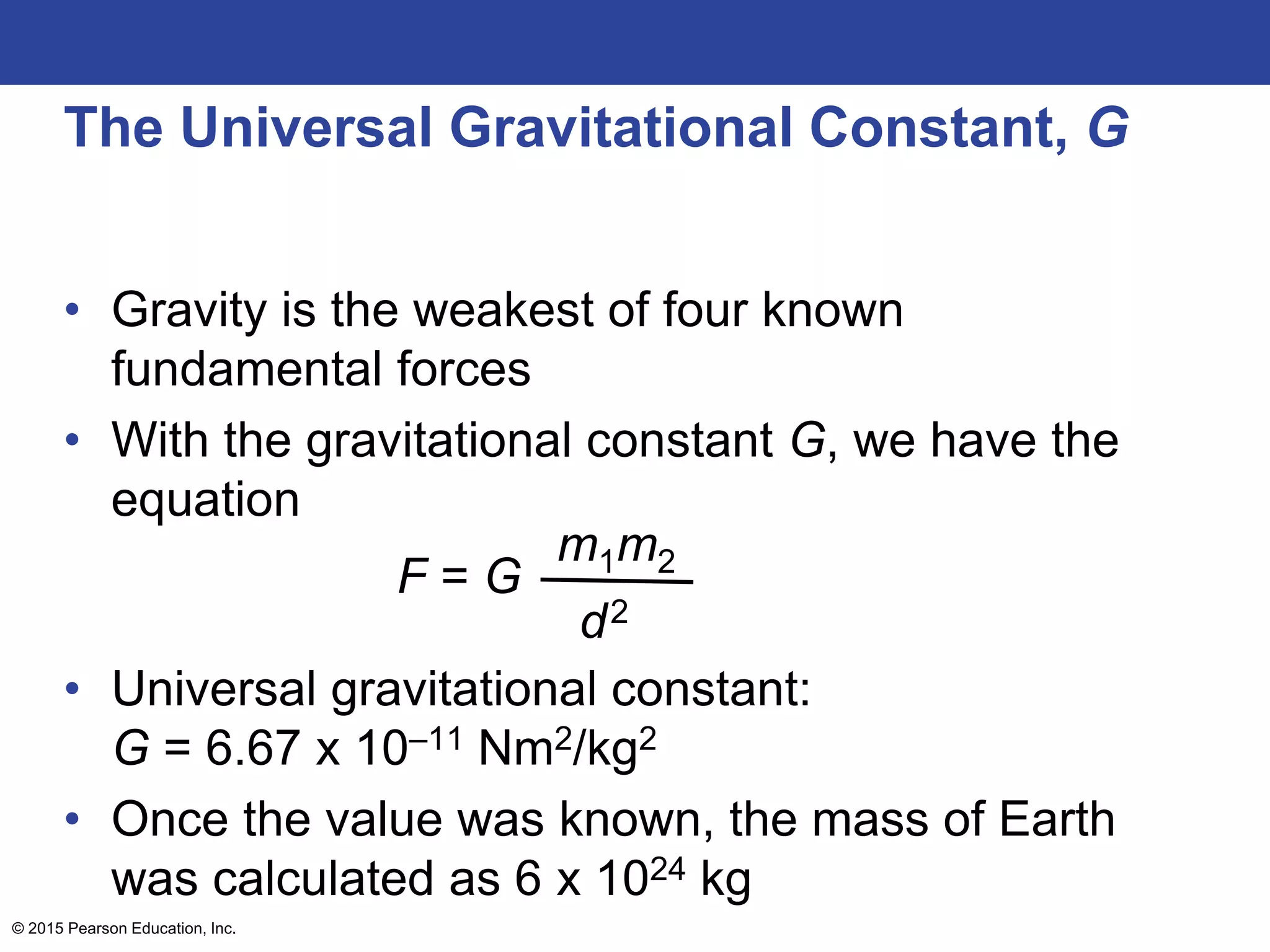 The Universal Gravitational Constant, G
• Gravity is the weakest of four known
fundamental forces
• With the gravitational constant G, we have the
equation
• Universal gravitational constant:
G = 6.67 x 10–11 Nm2/kg2
• Once the value was known, the mass of Earth
was calculated as 6 x 1024 kg
© 2015 Pearson Education, Inc.
F = G
m1m2
d2
 