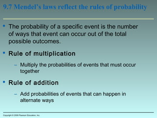 9.7 Mendel’s laws reflect the rules of probability
 The probability of a specific event is the number
of ways that event can occur out of the total
possible outcomes.
 Rule of multiplication
– Multiply the probabilities of events that must occur
together
 Rule of addition
– Add probabilities of events that can happen in
alternate ways
Copyright © 2009 Pearson Education, Inc.
 