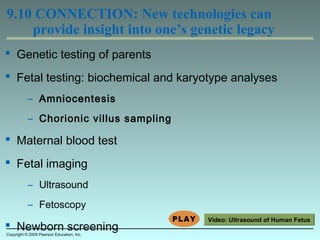  Genetic testing of parents
 Fetal testing: biochemical and karyotype analyses
– Amniocentesis
– Chorionic villus sampling
 Maternal blood test
 Fetal imaging
– Ultrasound
– Fetoscopy
 Newborn screening
9.10 CONNECTION: New technologies can
provide insight into one’s genetic legacy
Copyright © 2009 Pearson Education, Inc.
Video: Ultrasound of Human Fetus
 