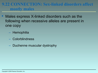 9.22 CONNECTION: Sex-linked disorders affect
mostly males
 Males express X-linked disorders such as the
following when recessive alleles are present in
one copy
– Hemophilia
– Colorblindness
– Duchenne muscular dystrophy
Copyright © 2009 Pearson Education, Inc.
 