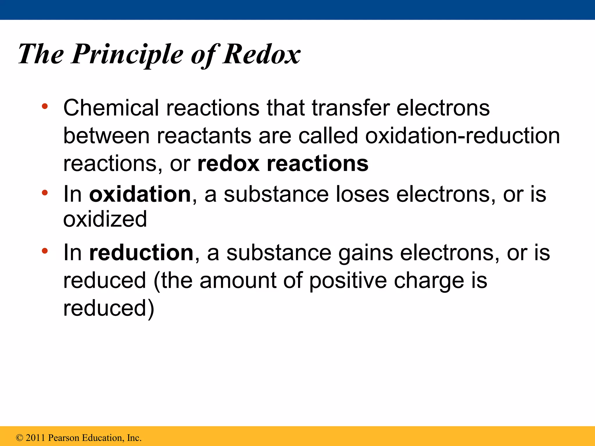 The Principle of Redox
     • Chemical reactions that transfer electrons
       between reactants are called oxidation-reduction
       reactions, or redox reactions
     • In oxidation, a substance loses electrons, or is
       oxidized
     • In reduction, a substance gains electrons, or is
       reduced (the amount of positive charge is
       reduced)




© 2011 Pearson Education, Inc.
 