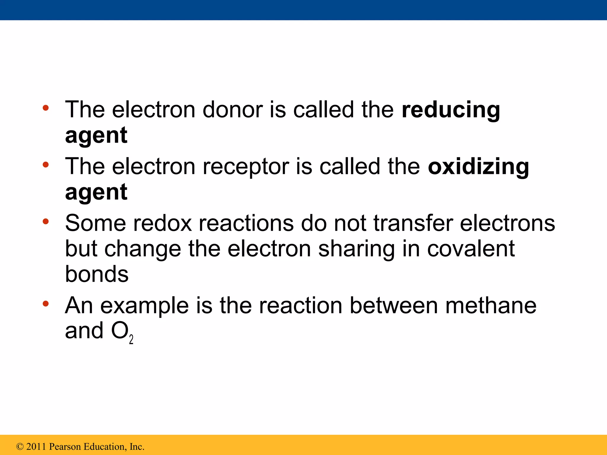 • The electron donor is called the reducing
       agent
     • The electron receptor is called the oxidizing
       agent
     • Some redox reactions do not transfer electrons
       but change the electron sharing in covalent
       bonds
     • An example is the reaction between methane
       and O2



© 2011 Pearson Education, Inc.
 