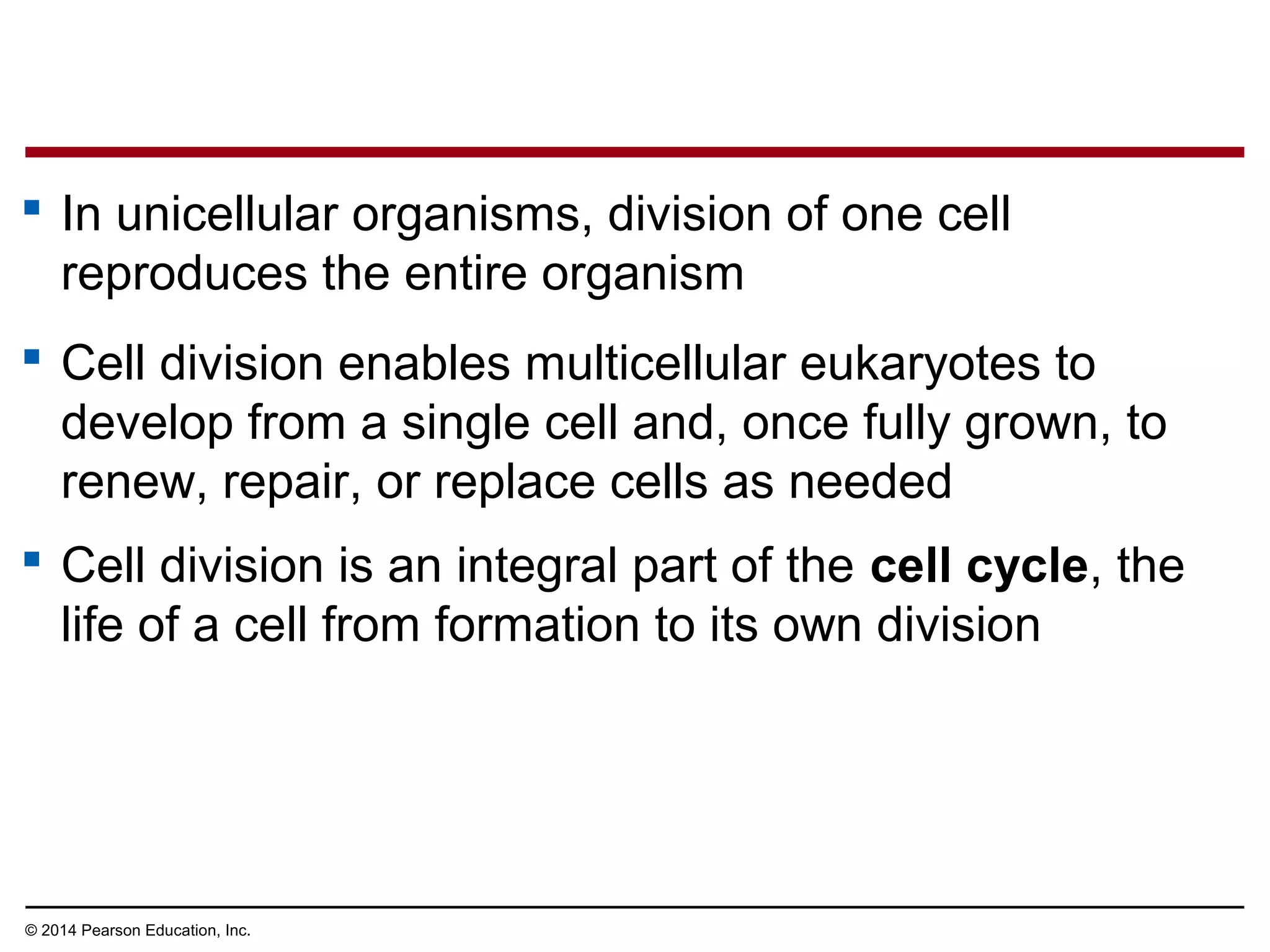  In unicellular organisms, division of one cell
reproduces the entire organism
 Cell division enables multicellular eukaryotes to
develop from a single cell and, once fully grown, to
renew, repair, or replace cells as needed
 Cell division is an integral part of the cell cycle, the
life of a cell from formation to its own division
© 2014 Pearson Education, Inc.
 