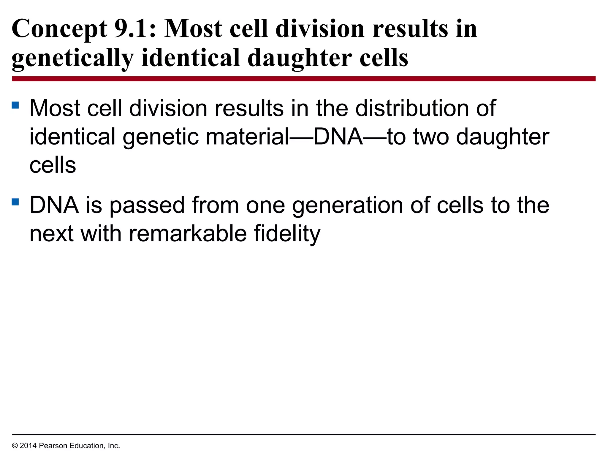 Concept 9.1: Most cell division results in
genetically identical daughter cells
 Most cell division results in the distribution of
identical genetic material—DNA—to two daughter
cells
 DNA is passed from one generation of cells to the
next with remarkable fidelity
© 2014 Pearson Education, Inc.
 