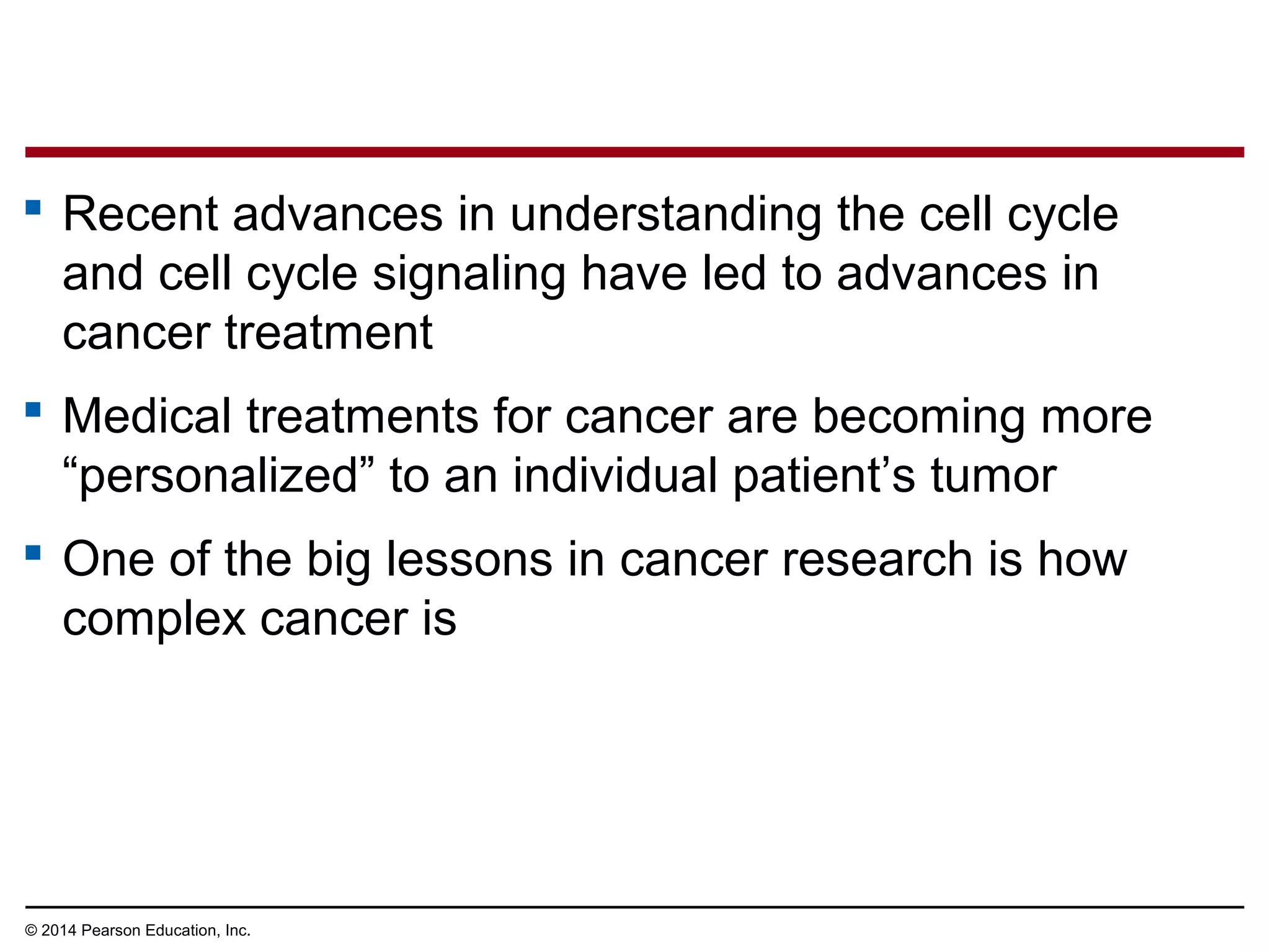  Recent advances in understanding the cell cycle
and cell cycle signaling have led to advances in
cancer treatment
 Medical treatments for cancer are becoming more
“personalized” to an individual patient’s tumor
 One of the big lessons in cancer research is how
complex cancer is
© 2014 Pearson Education, Inc.
 