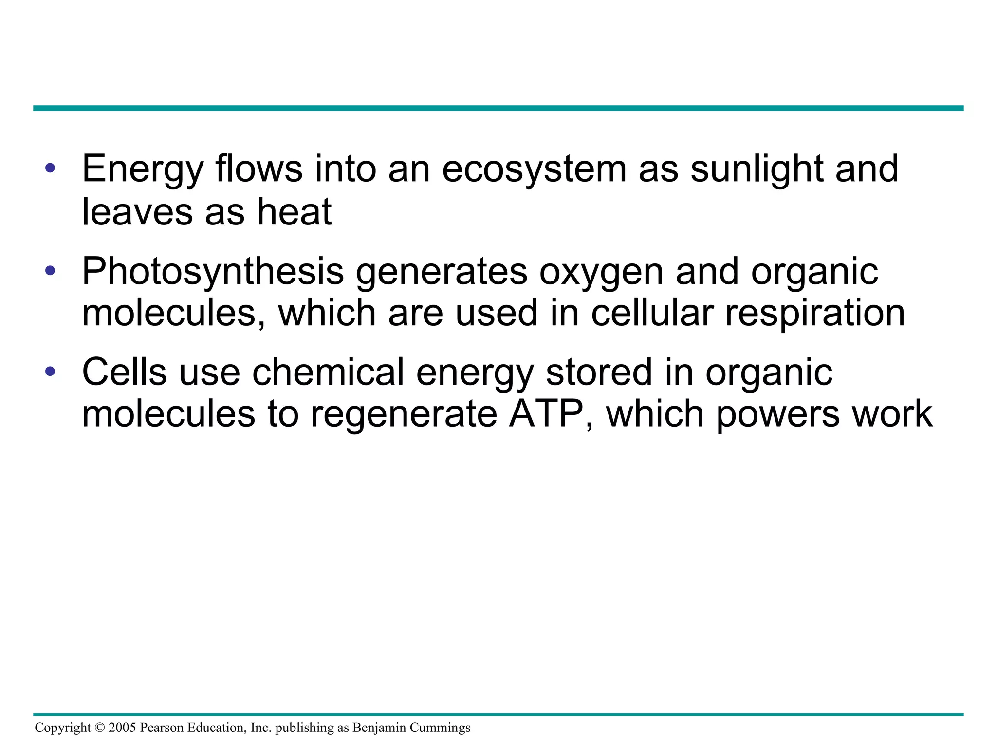 Energy flows into an ecosystem as sunlight and leaves as heat Photosynthesis generates oxygen and organic molecules, which are used in cellular respiration Cells use chemical energy stored in organic molecules to regenerate ATP, which powers work 