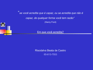 “se você acredita que é capaz, ou se acredita que não é
      capaz, de qualquer forma você tem razão”
                      (Henry Ford)



                Em que você acredita?




              Risodalva Beata de Castro
                     65-613-7553
 