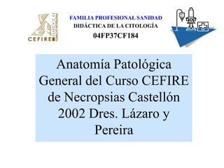 FAMILIA PROFESIONAL SANIDAD DIDÁCTICA DE LA CITOLOGÍA 04FP37CF184 Anatomía Patológica General del Curso CEFIRE de Necropsias Castellón 2002 Dres. Lázaro y Pereira 
