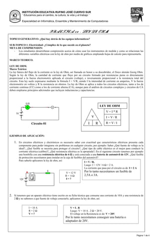 INSTITUCIÓN EDUCATIVA RUFINO JOSÉ CUERVO SUR
           ¨ Educamos para el cambio, la cultura, la vida y el trabajo ¨

           Especialidad en Informática, Ensamble y Mantenimiento de Computadoras



                                     PRACTICA 09 - LEY DE OHM
TOPICO GENERATIVO: ¿Qué hay detrás de los equipos informáticos?

SUB-TOPICO 1: Electricidad: ¿Cómplice de lo que sucede en el planeta?
META DE COMPRENSION:
   - Los estudiantes desarrollaran comprensión acerca de cómo usar los instrumentos de medida y como se relacionan las
      diferentes variables eléctricas con la ley de ohm por medio de gráficos empleando hojas de calculo para representarla.

MARCO TEORICO.

LEY DE OHM.
Marco Teórico:
La ley básica del flujo de la corriente es la ley de Ohm, así llamada en honor a su descubridor, el físico alemán Georg Ohm.
Según la ley de Ohm, la cantidad de corriente que fluye por un circuito formado por resistencias puras es directamente
proporcional a la fuerza electromotriz aplicada al circuito (voltaje), e inversamente proporcional a la resistencia total del
circuito. Esta ley suele expresarse mediante la fórmula I = V/R, siendo I la intensidad de corriente en amperios, V la fuerza
electromotriz en voltios y R la resistencia en ohmios. La ley de Ohm se aplica a todos los circuitos eléctricos, tanto a los de
corriente continua (CC) como a los de corriente alterna (CA), aunque para el análisis de circuitos complejos y circuitos de CA
deben emplearse principios adicionales que incluyen inductancias y capacitancias.




                                                                                       LEY DE OHM
                                                                                            V=I*R
                                                                               v            I=V/R

                    Circuito 01                                            I       R        R=V/I



EJEMPLO DE APLICACIÓN:

    1. En circuitos eléctricos y electrónicos es necesario saber con exactitud que características eléctricas presenta cada
        componente para poder integrarse sin problemas en cualquier circuito, por ejemplo: Saber ¿Qué fuente de voltaje es la
        ideal?, ¿Qué fusible se necesita para proteger el circuito?, ¿Qué tipo de cable eléctrico es el mejor para conducir la
        corriente eléctrica (calibre)?, ¿Qué resistencia eléctrica es la apropiada?; En el siguiente circuito tenemos por ejemplo
        una bombilla con una resistencia eléctrica de 6 Ω y está conectada a una batería de automóvil de 12V, ¿Qué fusible
        de protección necesitamos para instalar en la caja de fusibles del automóvil?
        Para saberlo aplicamos la ley de ohm, así:
                                                                          I = V / R,
                                                                          Luego: I = 12V / 6 Ω = 2 A.
                                                                          La corriente que pasa por el circuito es de: I = 2 A
                                                     V = 12 V          Por lo tanto necesitamos un fusible de
                                                     R= 6Ω             2,5A o 3A.
                                                     I=?




2. Si tenemos que un aparato eléctrico tiene escrito en su ficha técnica que consume una corriente de 10A y una resistencia de
    2 Ω y no sabemos a que fuente de voltaje conectarlo, aplicamos la ley de ohm, así:


                  I = 10 A                               V=I.R
                  R=2Ω                                   Luego: V = 10 A . 2 Ω = 20 V.
                  V=?                                    El voltaje en la Resistencia es de: V = 20V
                                                     Por lo tanto necesitamos conseguir una batería o
                                                     adaptador de 20V.



                                                                                                                          Página 1 de 4
 