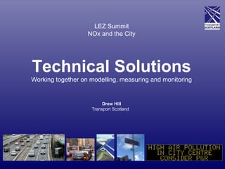 LEZ Summit
NOx and the City
Technical Solutions
Working together on modelling, measuring and monitoring
Drew Hill
Transport Scotland
 
