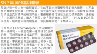 SNP 與 藥物基因體學
那SNP對一般人有什麼影響呢？在此不談未來醫學發展的偉大遠景，也不拿
預防醫學來做恐嚇，我們來講一個在衛生福利部就可查到的，有醫療服務給
付項目及支付標準的檢測項目（醫療服務給付項目及支付標準查詢，進去後
「中文項目名稱處」填入「基因」按「開始查詢」即可），HLA-B 1502 基
因檢測，這項基因檢測關係到一個抗癲癇藥物「卡馬西平」。
卡馬西平（Carbamazepine）是抗癲癇的
第一線藥物，一支能在第一線站穩 30 多年
的藥，可想而知應該相當好用，雖然出現
過藥物過敏致死的案例，醫藥界仍不願意
放棄它，畢竟被它救活的還是比較多。依
統計服用卡馬西平的患者當中約有 10% 會
出現輕微皮膚過敏反應，另每 2~3/1000
人會引起嚴重過敏反應（可能致死）。
 