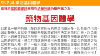 這種將基因體資訊應用到給藥判斷的學門稱之為~
藥物基因體學
目前此一學門的應用多以副作用強的癌症用藥居多，因為副作用強，
因此醫療人員就更依賴這些基因體資訊來決定病患的用藥，以免副
作用大過療效的結果發生。所以這類的大數據在學術網路早已存在
公開的資料庫，甚至於雲端運算都可免費使用。這部份的訊息之所
以較鮮為人知，除了一般大眾都不是有興趣在此著墨的專家外，另
外還有一個更重要的因素，就是大家都身體健康，不用煩惱吃藥的
問題。其實醫藥科技這種東西就跟國防科技一樣，最好備而不用！
SNP 與 藥物基因體學
 