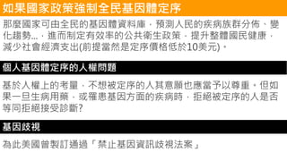 如果國家政策強制全民基因體定序
那麼國家可由全民的基因體資料庫，預測人民的疾病族群分佈、變
化趨勢...，進而制定有效率的公共衛生政策，提升整體國民健康，
減少社會經濟支出(前提當然是定序價格低於10美元)。
個人基因體定序的人權問題
基於人權上的考量，不想被定序的人其意願也應當予以尊重。但如
果一旦生病用藥，或罹患基因方面的疾病時，拒絕被定序的人是否
等同拒絕接受診斷?
基因歧視
為此美國曾製訂通過「禁止基因資訊歧視法案」
 