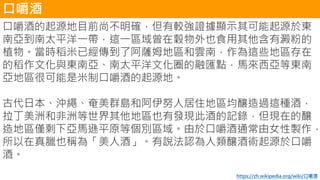口嚼酒
口嚼酒的起源地目前尚不明確，但有較強證據顯示其可能起源於東
南亞到南太平洋一帶，這一區域曾在穀物外也食用其他含有澱粉的
植物。當時稻米已經傳到了阿薩姆地區和雲南，作為這些地區存在
的稻作文化與東南亞、南太平洋文化圈的融匯點，馬來西亞等東南
亞地區很可能是米制口嚼酒的起源地。
古代日本、沖繩、奄美群島和阿伊努人居住地區均釀造過這種酒，
拉丁美洲和非洲等世界其他地區也有發現此酒的記錄，但現在的釀
造地區僅剩下亞馬遜平原等個別區域。由於口嚼酒通常由女性製作，
所以在真臘也稱為「美人酒」。有說法認為人類釀酒術起源於口嚼
酒。
https://zh.wikipedia.org/wiki/口嚼酒
 