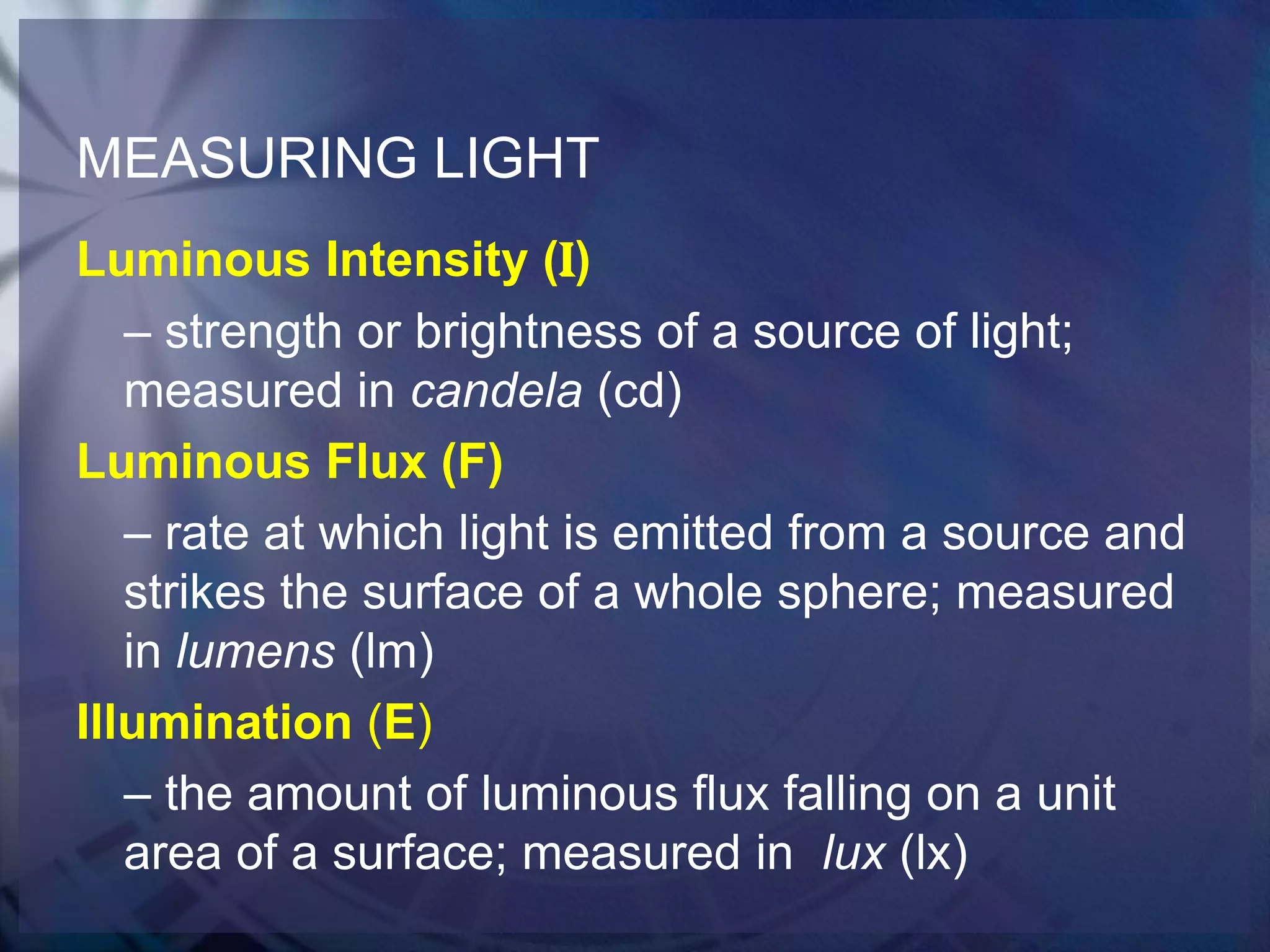 MEASURING LIGHT
Luminous Intensity (I)
– strength or brightness of a source of light;
measured in candela (cd)
Luminous Flux (F)
– rate at which light is emitted from a source and
strikes the surface of a whole sphere; measured
in lumens (lm)
Illumination (E)
– the amount of luminous flux falling on a unit
area of a surface; measured in lux (lx)

 