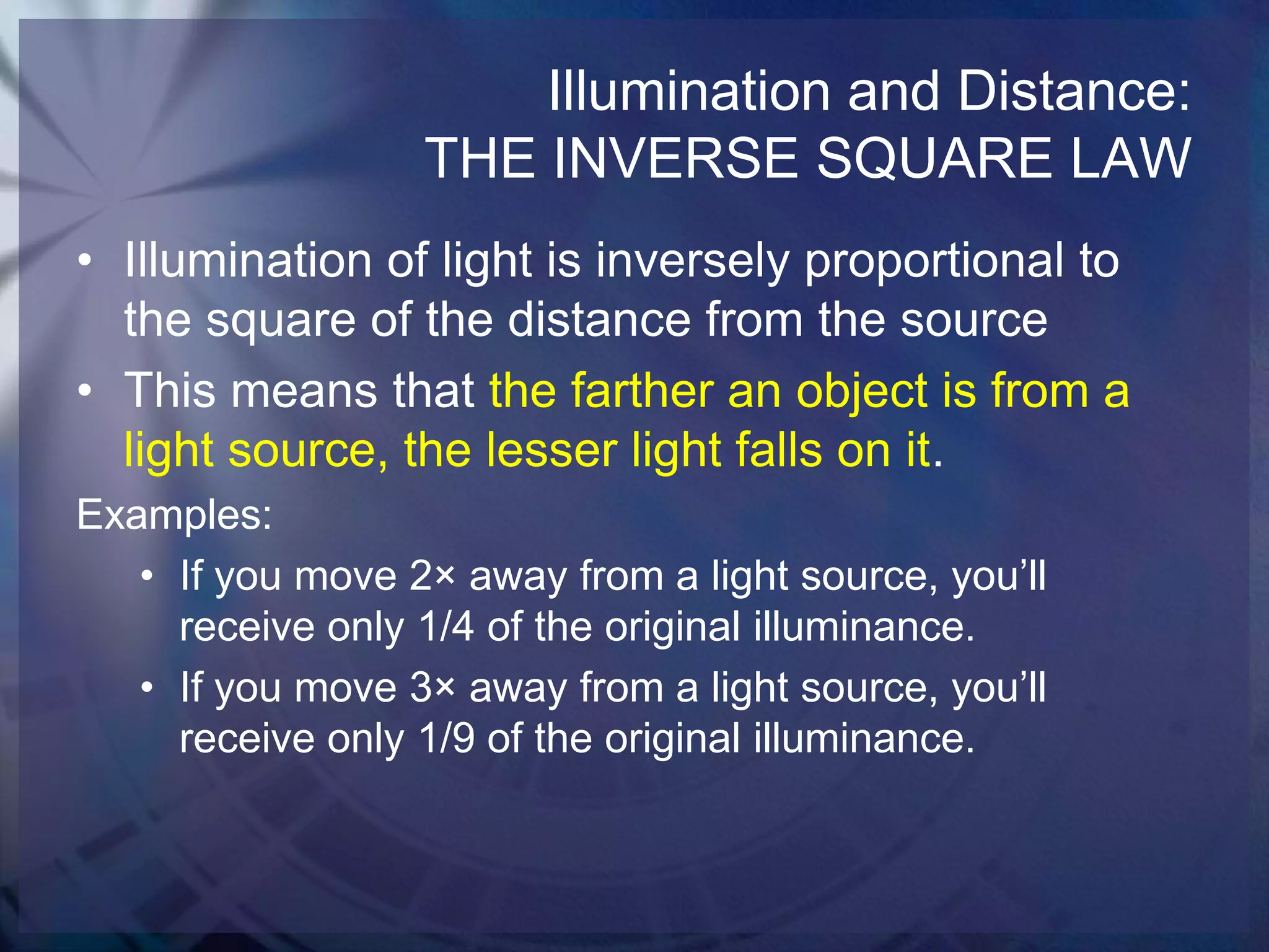Illumination and Distance:
THE INVERSE SQUARE LAW
• Illumination of light is inversely proportional to
the square of the distance from the source
• This means that the farther an object is from a
light source, the lesser light falls on it.
Examples:
• If you move 2× away from a light source, you’ll
receive only 1/4 of the original illuminance.
• If you move 3× away from a light source, you’ll
receive only 1/9 of the original illuminance.

 