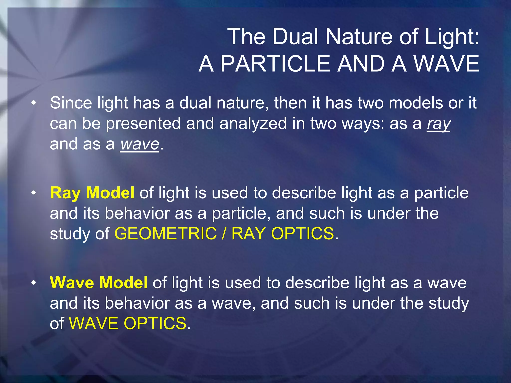 The Dual Nature of Light:
A PARTICLE AND A WAVE
• Since light has a dual nature, then it has two models or it
can be presented and analyzed in two ways: as a ray
and as a wave.
• Ray Model of light is used to describe light as a particle
and its behavior as a particle, and such is under the
study of GEOMETRIC / RAY OPTICS.
• Wave Model of light is used to describe light as a wave
and its behavior as a wave, and such is under the study
of WAVE OPTICS.

 
