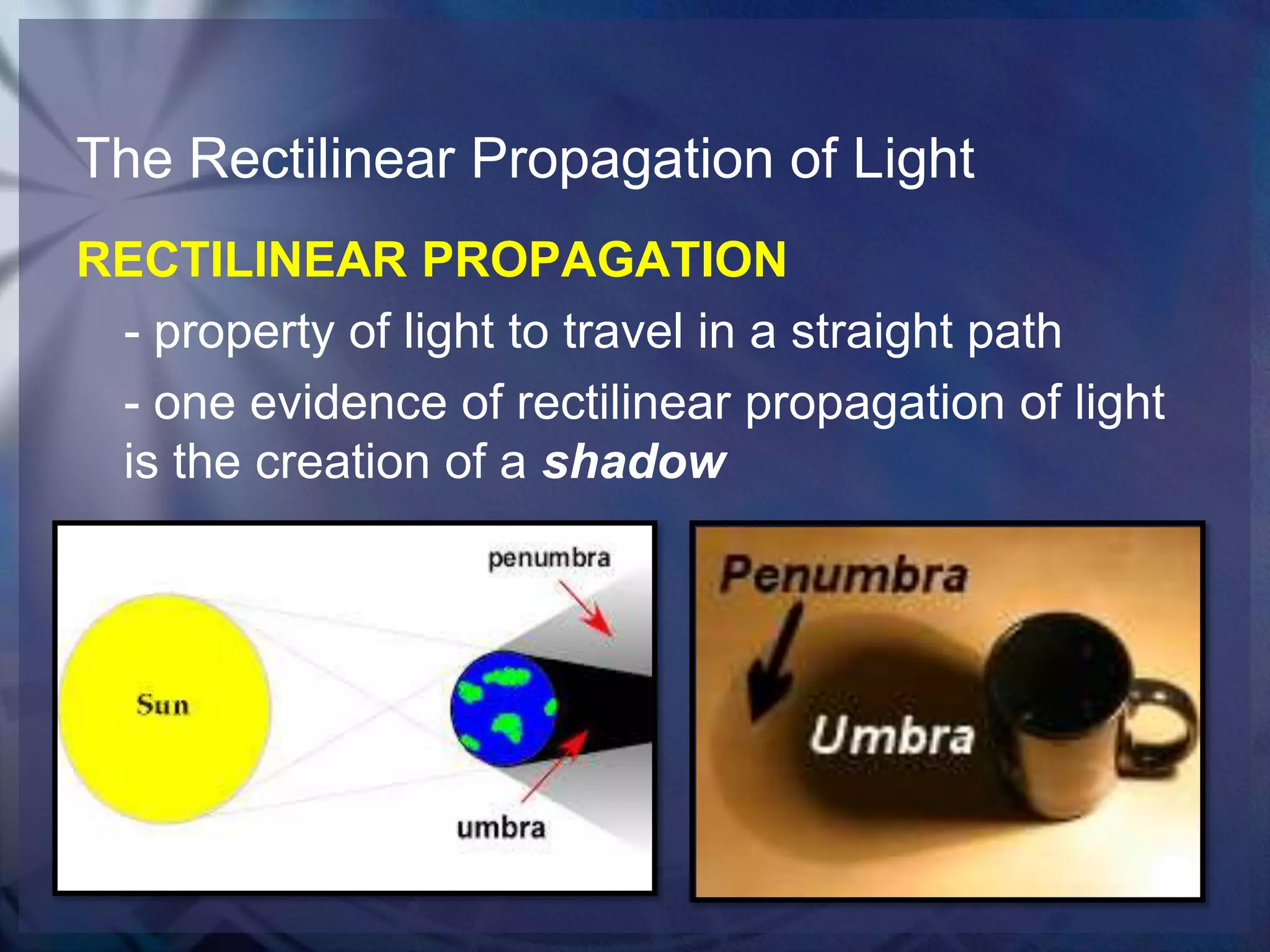 The Rectilinear Propagation of Light
RECTILINEAR PROPAGATION
- property of light to travel in a straight path
- one evidence of rectilinear propagation of light
is the creation of a shadow

 