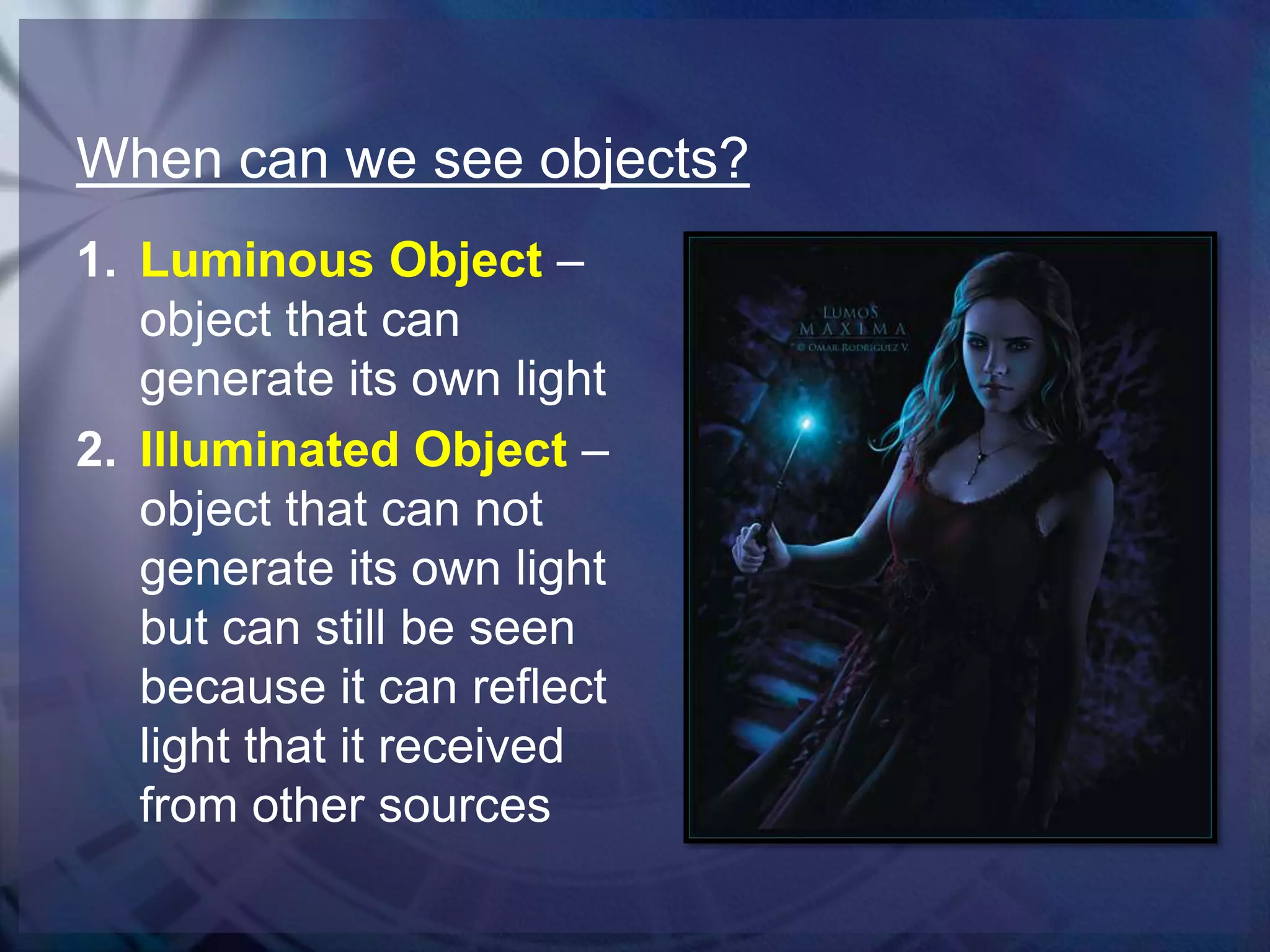 When can we see objects?
1. Luminous Object –
object that can
generate its own light
2. Illuminated Object –
object that can not
generate its own light
but can still be seen
because it can reflect
light that it received
from other sources

 