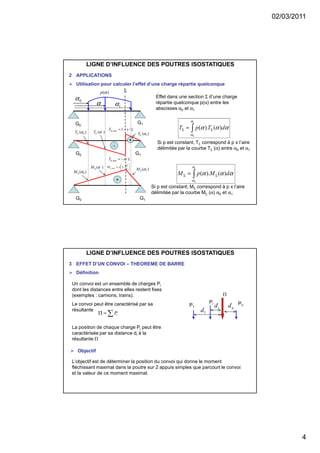 02/03/2011
4
LIGNE D’INFLUENCE DES POUTRES ISOSTATIQUES
2 APPLICATIONS
Utilisation pour calculer l’effet d’une charge répartie quelconque
G0 G1






−=Σ
L
x
xM 1max,
+
G0 G1
LxT /min, −=Σ
LxT /1max, −=Σ
-
+
Σ
G0
G1
0α
α 1α
)( 0αΣT )(αΣT )( 1αΣT
)( 0αΣM
)(αΣM )( 1αΣM
Effet dans une section Σ d’une charge
répartie quelconque p(α) entre les
abscisses α0 et α1
∫ ΣΣ =
1
0
)().(
α
α
ααα dTpT
)(αp
∫ ΣΣ =
1
0
)().(
α
α
ααα dMpM
Si p est constant, TΣ correspond à p x l’aire
délimitée par la courbe TΣ (α) entre α0 et α1
Si p est constant, MΣ correspond à p x l’aire
délimitée par la courbe MΣ (α) α0 et α1
LIGNE D’INFLUENCE DES POUTRES ISOSTATIQUES
3 EFFET D’UN CONVOI – THEOREME DE BARRE
Définition
Un convoi est un ensemble de charges Pi
dont les distances entre elles restent fixes
(exemples : camions, trains).
Le convoi peut être caractérisé par sa
résultante
La position de chaque charge Pi peut être
caractérisée par sa distance di à la
résultante Π
Pn
Π
1d
P1
Pi
id nd
∑=Π iP
Objectif
L’objectif est de déterminer la position du convoi qui donne le moment
fléchissant maximal dans la poutre sur 2 appuis simples que parcourt le convoi
et la valeur de ce moment maximal.
 