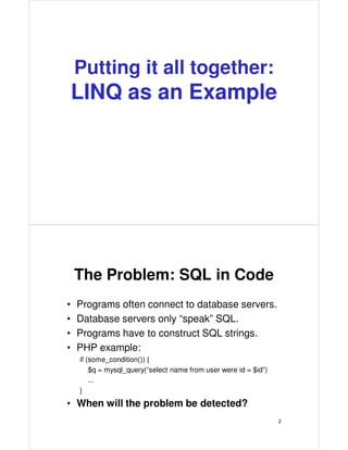 Putting it all together:
LINQ as an Example
The Problem: SQL in Code
• Programs often connect to database servers.
• Database servers only “speak” SQL.
• Programs have to construct SQL strings.
• PHP example:
if (some_condition()) {
$q = mysql_query(“select name from user were id = $id”)
...
}
• When will the problem be detected?
2
 