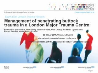 Page 1
Management of penetrating buttock
trauma in a London Major Trauma Centre
Raimundas Lunevicius, Tom König, Joanne Cooke, Avril Chang, Ali Hallal, Dylan Lewis,
Robert Bentley, Klaus Martin Schulte
29-30 Apr 2011, Vilnius, Lithuania
International colorectal cancer conference
7th triennial meeting of the Lithuanian Society of Coloproctologists
South East London Trauma Network
 
