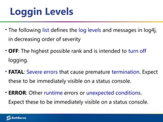 Loggin Levels
▪ The following list defines the log levels and messages in log4j,
in decreasing order of severity
▪ OFF: The highest possible rank and is intended to turn off
logging.
▪ FATAL: Severe errors that cause premature termination. Expect
these to be immediately visible on a status console.
▪ ERROR: Other runtime errors or unexpected conditions.
Expect these to be immediately visible on a status console.
 