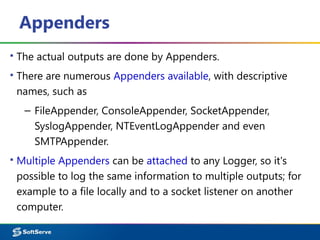 Appenders
▪ The actual outputs are done by Appenders.
▪ There are numerous Appenders available, with descriptive
names, such as
– FileAppender, ConsoleAppender, SocketAppender,
SyslogAppender, NTEventLogAppender and even
SMTPAppender.
▪ Multiple Appenders can be attached to any Logger, so it's
possible to log the same information to multiple outputs; for
example to a file locally and to a socket listener on another
computer.
 
