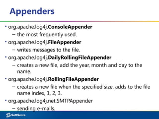 Appenders
▪ org.apache.log4j.ConsoleAppender
– the most frequently used.
▪ org.apache.log4j.FileAppender
– writes messages to the file.
▪ org.apache.log4j.DailyRollingFileAppender
– creates a new file, add the year, month and day to the
name.
▪ org.apache.log4j.RollingFileAppender
– creates a new file when the specified size, adds to the file
name index, 1, 2, 3.
▪ org.apache.log4j.net.SMTPAppender
– sending e-mails.
 