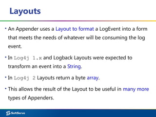 Layouts
▪ An Appender uses a Layout to format a LogEvent into a form
that meets the needs of whatever will be consuming the log
event.
▪ In Log4j 1.x and Logback Layouts were expected to
transform an event into a String.
▪ In Log4j 2 Layouts return a byte array.
▪ This allows the result of the Layout to be useful in many more
types of Appenders.
 