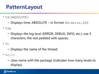 PatternLayout
▪ %d{ABSOLUTE}
– Displays time; ABSOLUTE – in format HH:mm:ss,SSS
▪ %5p
– Displays the log level (ERROR, DEBUG, INFO, etc.); use 5
characters, the rest padded with spaces;
▪ %t
– Displays the name of the thread;
▪ %c{1}
– class name with the package (indicates how many levels to
display);
 