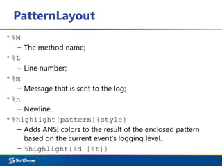 PatternLayout
▪ %M
– The method name;
▪ %L
– Line number;
▪ %m
– Message that is sent to the log;
▪ %n
– Newline.
▪ %highlight{pattern}{style}
– Adds ANSI colors to the result of the enclosed pattern
based on the current event's logging level.
– %highlight{%d [%t]}
 