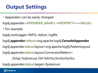 Output Settings
▪ Appenders can be easily changed.
log4j.appender.<APPENDER_NAME>.<PROPERTY>=<VALUE>
▪ For example
log4j.rootLogger=INFO, stdout, logfile
log4j.appender.stdout=org.apache.log4j.ConsoleAppender
log4j.appender.stdout.layout=org.apache.log4j.PatternLayout
log4j.appender.stdout.layout.ConversionPattern=
[%5p] %d{mm:ss} (%F:%M:%L)%n%m%n%n
log4j.appender.stdout.target=System.err
 