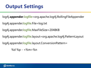 Output Settings
log4j.appender.logfile=org.apache.log4j.RollingFileAppender
log4j.appender.logfile.File=log.txt
log4j.appender.logfile.MaxFileSize=2048KB
log4j.appender.logfile.layout=org.apache.log4j.PatternLayout
log4j.appender.logfile.layout.ConversionPattern=
%d %p - <%m>%n
 