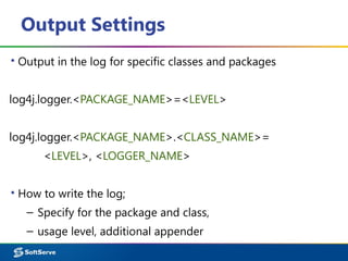 Output Settings
▪ Output in the log for specific classes and packages
log4j.logger.<PACKAGE_NAME>=<LEVEL>
log4j.logger.<PACKAGE_NAME>.<CLASS_NAME>=
<LEVEL>, <LOGGER_NAME>
▪ How to write the log;
– Specify for the package and class,
– usage level, additional appender
 