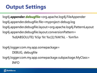 Output Settings
log4j.appender.debugfile=org.apache.log4j.FileAppender
log4j.appender.debugfile.file=myproject-debug.log
log4j.appender.debugfile.layout=org.apache.log4j.PatternLayout
log4j.appender.debugfile.layout.conversionPattern=
%d{ABSOLUTE} %5p %t %c{1}:%M:%L - %m%n
log4j.logger.com.my.app.somepackage=
DEBUG, debugfile
log4j.logger.com.my.app.somepackage.subpackage.MyClass=
INFO
 