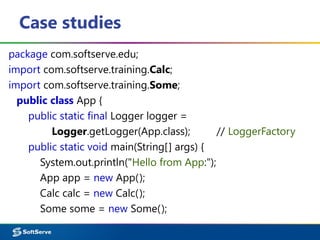 Case studies
package com.softserve.edu;
import com.softserve.training.Calc;
import com.softserve.training.Some;
public class App {
public static final Logger logger =
Logger.getLogger(App.class); // LoggerFactory
public static void main(String[] args) {
System.out.println("Hello from App:");
App app = new App();
Calc calc = new Calc();
Some some = new Some();
 