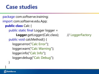 Case studies
package com.softserve.training;
import com.softserve.edu.App;
public class Calc {
public static final Logger logger =
Logger.getLogger(Calc.class); // LoggerFactory
public void calcMethod() {
logger.error("Calc Error");
logger.warn("Calc Warning");
logger.info("Calc Info");
logger.debug("Calc Debug");
}
}
 