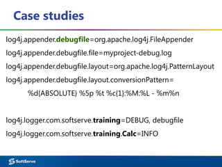 Case studies
log4j.appender.debugfile=org.apache.log4j.FileAppender
log4j.appender.debugfile.file=myproject-debug.log
log4j.appender.debugfile.layout=org.apache.log4j.PatternLayout
log4j.appender.debugfile.layout.conversionPattern=
%d{ABSOLUTE} %5p %t %c{1}:%M:%L - %m%n
log4j.logger.com.softserve.training=DEBUG, debugfile
log4j.logger.com.softserve.training.Calc=INFO
 