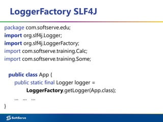 LoggerFactory SLF4J
package com.softserve.edu;
import org.slf4j.Logger;
import org.slf4j.LoggerFactory;
import com.softserve.training.Calc;
import com.softserve.training.Some;
public class App {
public static final Logger logger =
LoggerFactory.getLogger(App.class);
… … …
}
 