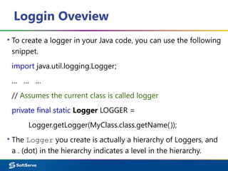 Loggin Oveview
▪ To create a logger in your Java code, you can use the following
snippet.
import java.util.logging.Logger;
… … …
// Assumes the current class is called logger
private final static Logger LOGGER =
Logger.getLogger(MyClass.class.getName());
▪ The Logger you create is actually a hierarchy of Loggers, and
a . (dot) in the hierarchy indicates a level in the hierarchy.
 