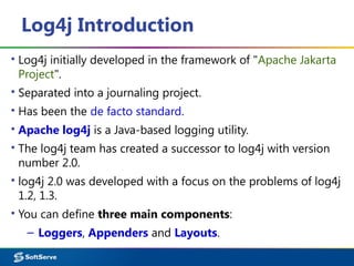 Log4j Introduction
▪ Log4j initially developed in the framework of "Apache Jakarta
Project".
▪ Separated into a journaling project.
▪ Has been the de facto standard.
▪ Apache log4j is a Java-based logging utility.
▪ The log4j team has created a successor to log4j with version
number 2.0.
▪ log4j 2.0 was developed with a focus on the problems of log4j
1.2, 1.3.
▪ You can define three main components:
– Loggers, Appenders and Layouts.
 