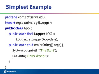 Simplest Example
package com.softserve.edu;
import org.apache.log4j.Logger;
public class App {
public static final Logger LOG =
Logger.getLogger(App.class);
public static void main(String[] args) {
System.out.println("The Start");
LOG.info("Hello World!");
}
}
 