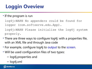 Loggin Oveview
▪ If the program is run
log4j:WARN No appenders could be found for
logger (com.softserve.edu.App).
log4j:WARN Please initialize the log4j system
properly.
▪ There are three ways to configure log4j: with a properties file,
with an XML file and through Java code
▪ For example, configure log4j to output to the screen.
▪ Will be used configuration files of two types:
– log4j.properties and
– log4j.xml
 