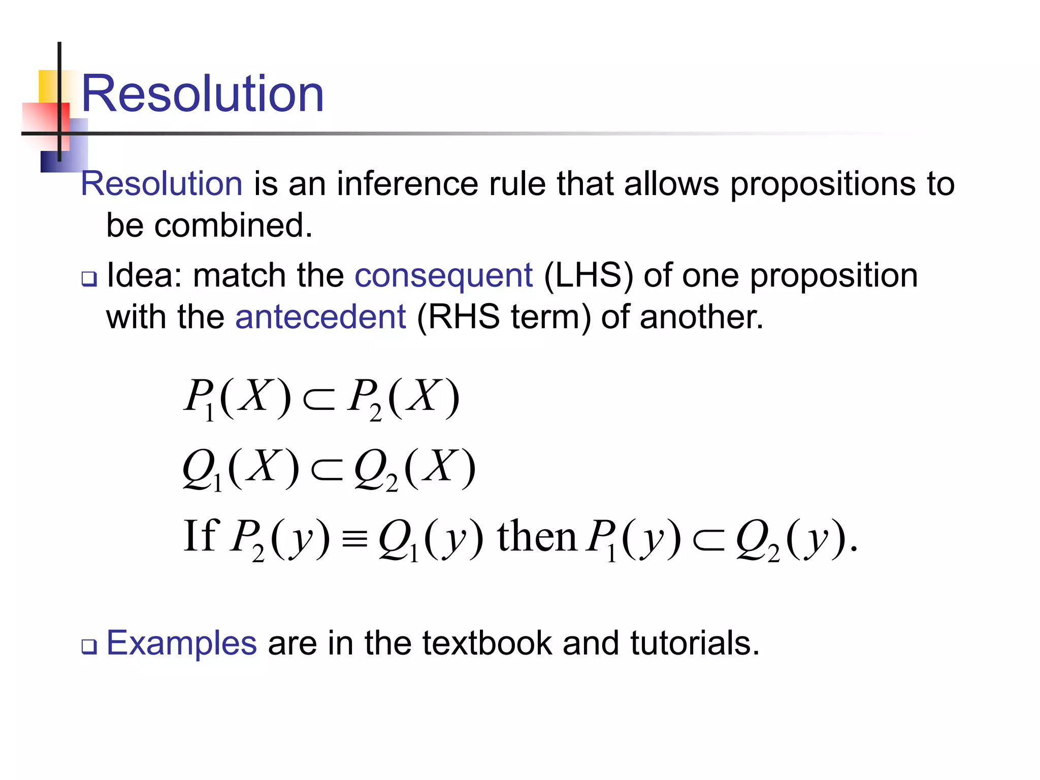 Resolution Resolution is an inference rule that allows propositions to be combined.  Idea: match the consequent (LHS) of one proposition with the antecedent (RHS term) of another. ). ( ) ( then ) ( ) ( If ) ( ) ( ) ( ) ( 2 1 1 2 2 1 2 1 y Q y P y Q y P X Q X Q X P X P      Examples are in the textbook and tutorials. 