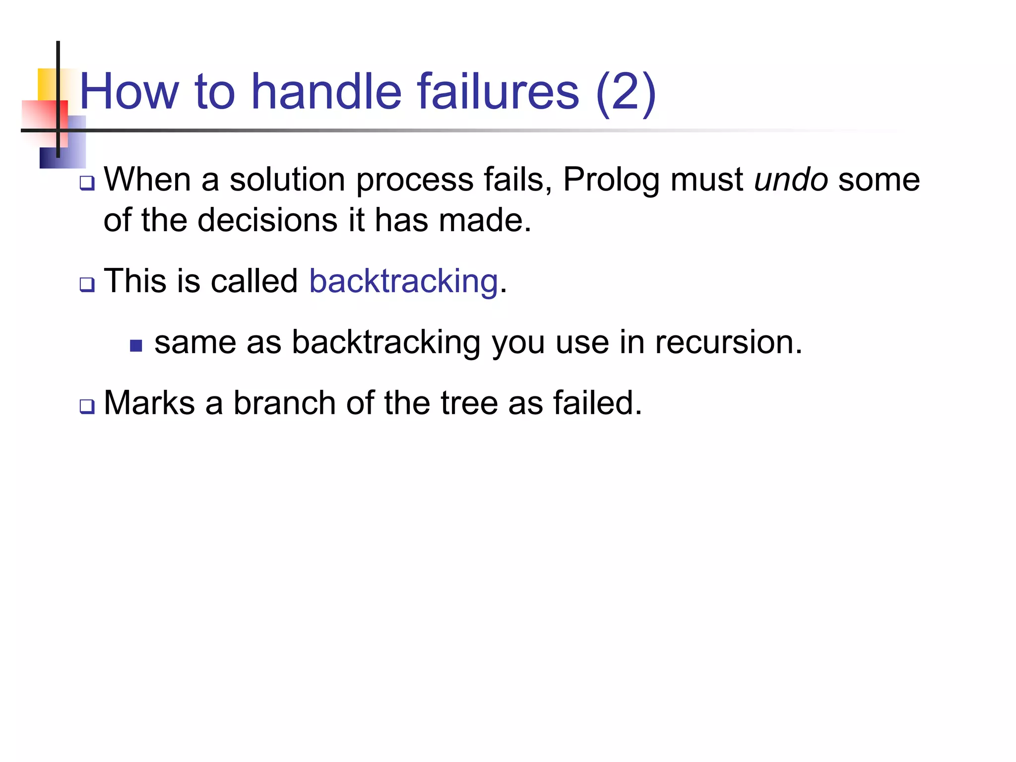 How to handle failures (2)  When a solution process fails, Prolog must undo some of the decisions it has made.  This is called backtracking.  same as backtracking you use in recursion.  Marks a branch of the tree as failed. 