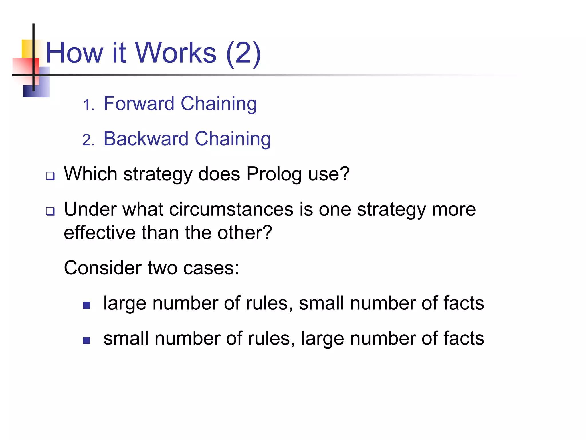 How it Works (2) 1. Forward Chaining 2. Backward Chaining  Which strategy does Prolog use?  Under what circumstances is one strategy more effective than the other? Consider two cases:  large number of rules, small number of facts  small number of rules, large number of facts 
