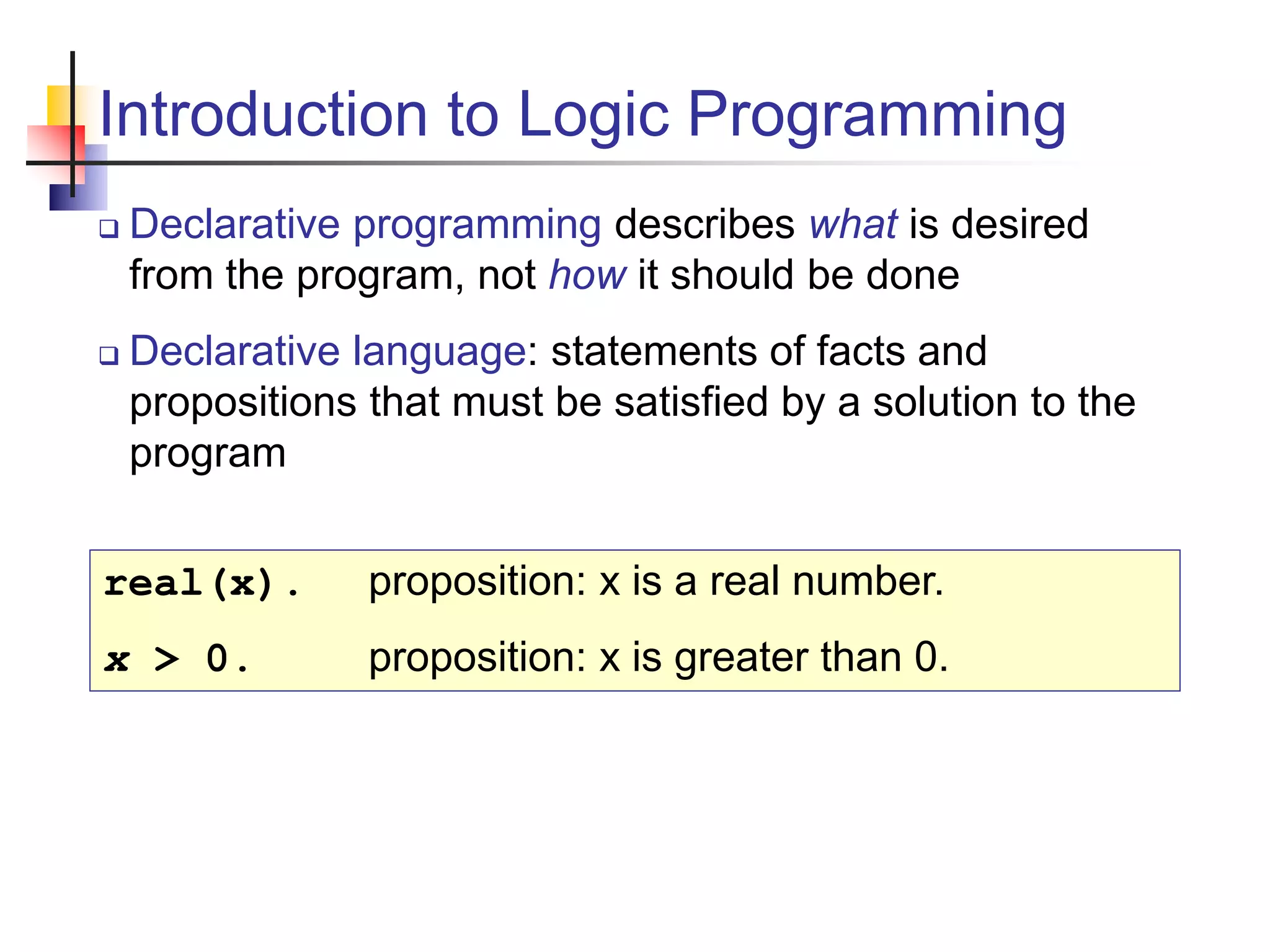 Introduction to Logic Programming  Declarative programming describes what is desired from the program, not how it should be done  Declarative language: statements of facts and propositions that must be satisfied by a solution to the program real(x). proposition: x is a real number. x > 0. proposition: x is greater than 0. 