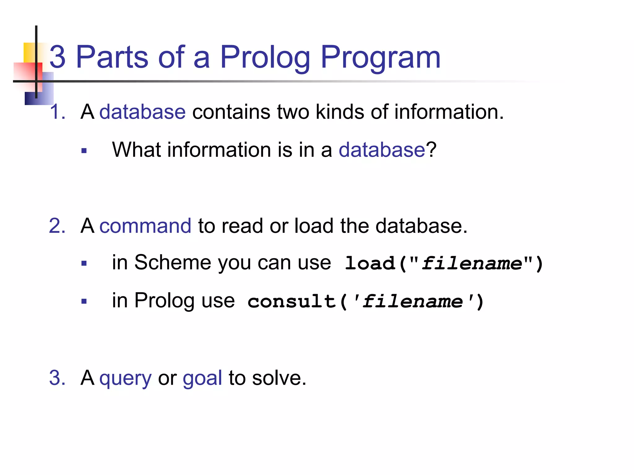 3 Parts of a Prolog Program 1. A database contains two kinds of information.  What information is in a database? 2. A command to read or load the database.  in Scheme you can use load("filename")  in Prolog use consult('filename') 3. A query or goal to solve. 