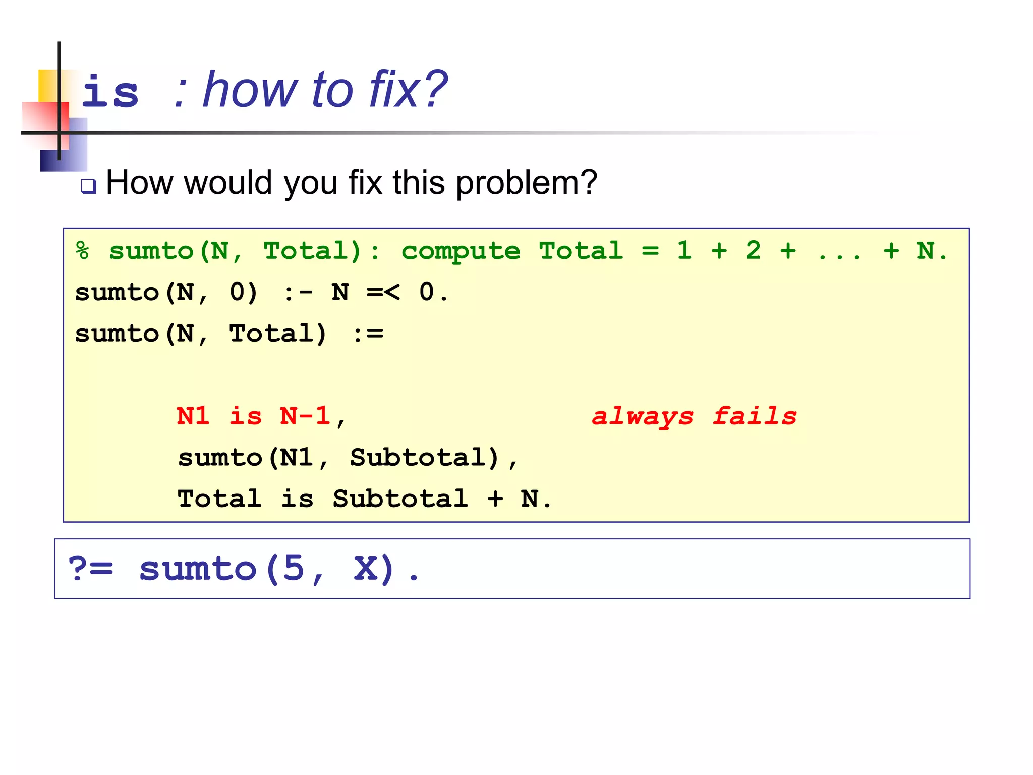 is : how to fix?  How would you fix this problem? % sumto(N, Total): compute Total = 1 + 2 + ... + N. sumto(N, 0) :- N =< 0. sumto(N, Total) := N1 is N-1, always fails sumto(N1, Subtotal), Total is Subtotal + N. ?= sumto(5, X). 